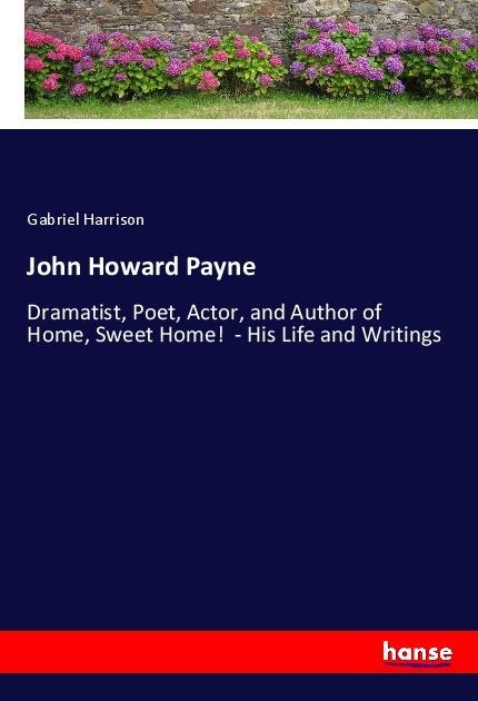 John Howard Payne: Dramatist, Poet, Actor, and Author of Home, Sweet Home!  - His Life and Writings