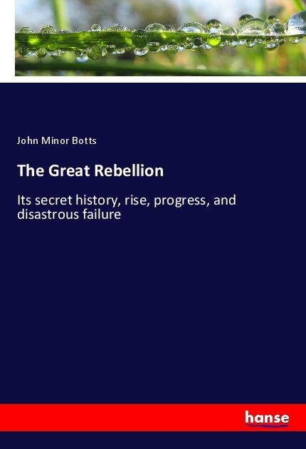 The Great Rebellion: Its secret history, rise, progress, and disastrous failure