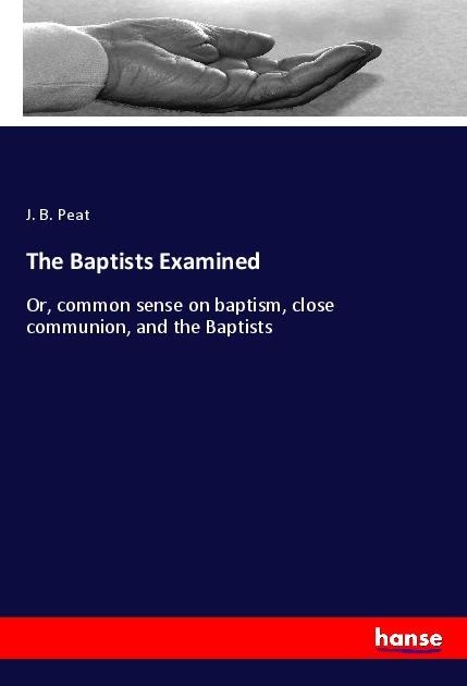 The Baptists Examined: Or, common sense on baptism, close communion, and the Baptists