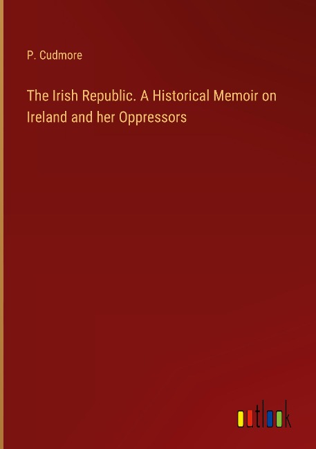 The Irish Republic. A Historical Memoir on Ireland and her Oppressors