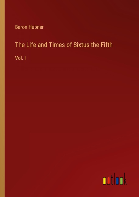 The Life and Times of Sixtus the Fifth: Vol. I