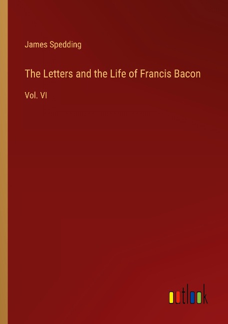The Letters and the Life of Francis Bacon: Vol. VI