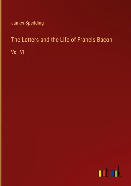 The Letters and the Life of Francis Bacon: Vol. VI