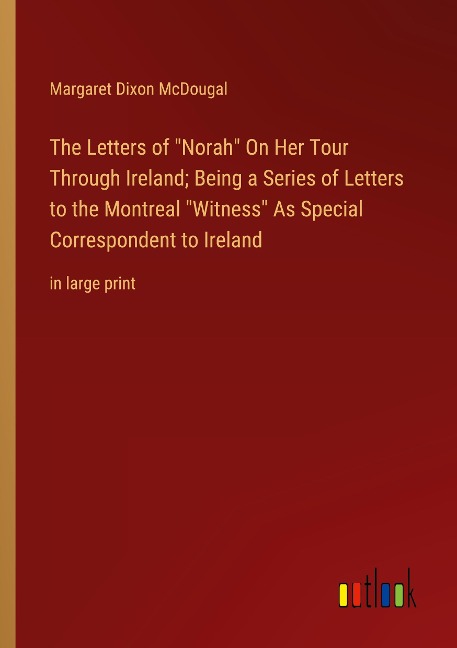 The Letters of Norah On Her Tour Through Ireland; Being a Series of Letters to the Montreal Witness As Special Correspondent to Ireland: in large print