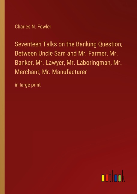 Seventeen Talks on the Banking Question; Between Uncle Sam and Mr. Farmer, Mr. Banker, Mr. Lawyer, Mr. Laboringman, Mr. Merchant, Mr. Manufacturer: in large print