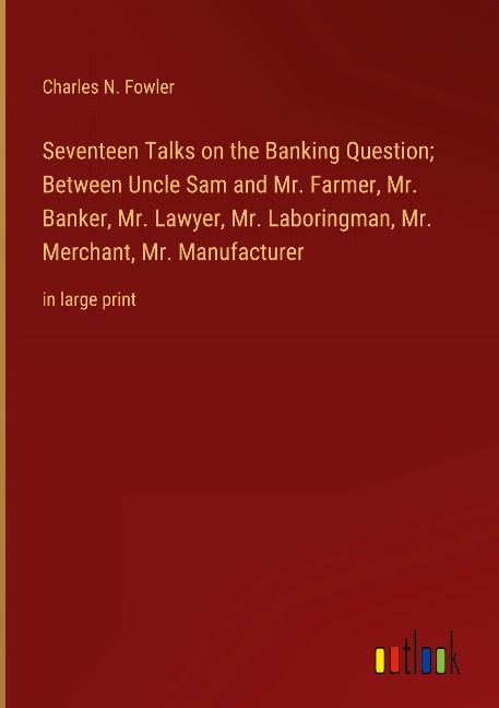 Seventeen Talks on the Banking Question; Between Uncle Sam and Mr. Farmer, Mr. Banker, Mr. Lawyer, Mr. Laboringman, Mr. Merchant, Mr. Manufacturer: in large print