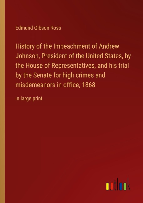 History of the Impeachment of Andrew Johnson, President of the United States, by the House of Representatives, and his trial by the Senate for high crimes and misdemeanors in office, 1868: in large print