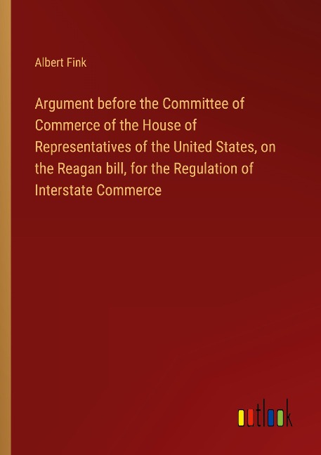 Argument before the Committee of Commerce of the House of Representatives of the United States, on the Reagan bill, for the Regulation of Interstate Commerce