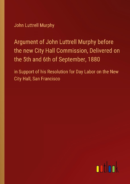 Argument of John Luttrell Murphy before the new City Hall Commission, Delivered on the 5th and 6th of September, 1880: in Support of his Resolution for Day Labor on the New City Hall, San Francisco