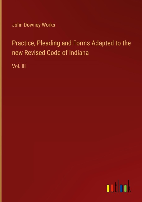 Practice, Pleading and Forms Adapted to the new Revised Code of Indiana: Vol. III