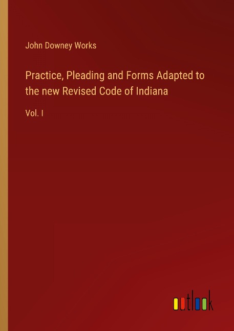 Practice, Pleading and Forms Adapted to the new Revised Code of Indiana: Vol. I