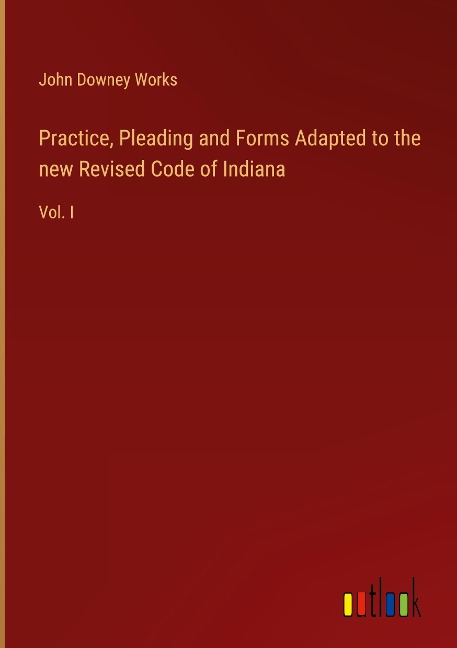 Practice, Pleading and Forms Adapted to the new Revised Code of Indiana: Vol. I