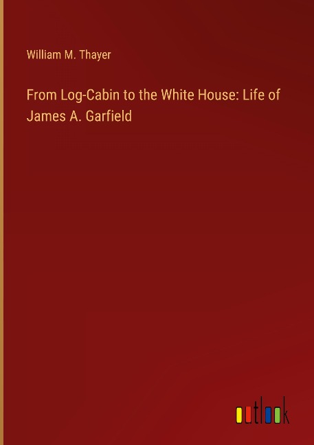 From Log-Cabin to the White House: Life of James A. Garfield