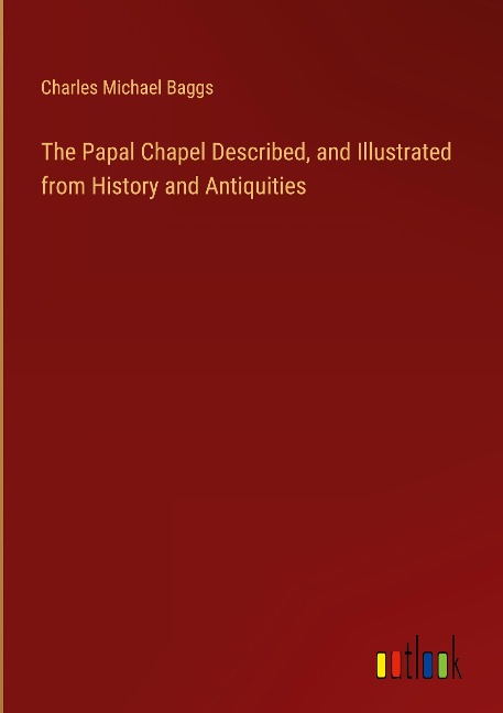 The Papal Chapel Described, and Illustrated from History and Antiquities