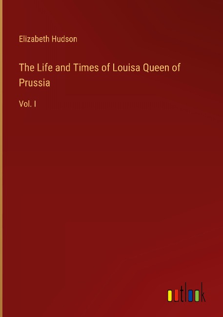 The Life and Times of Louisa Queen of Prussia: Vol. I