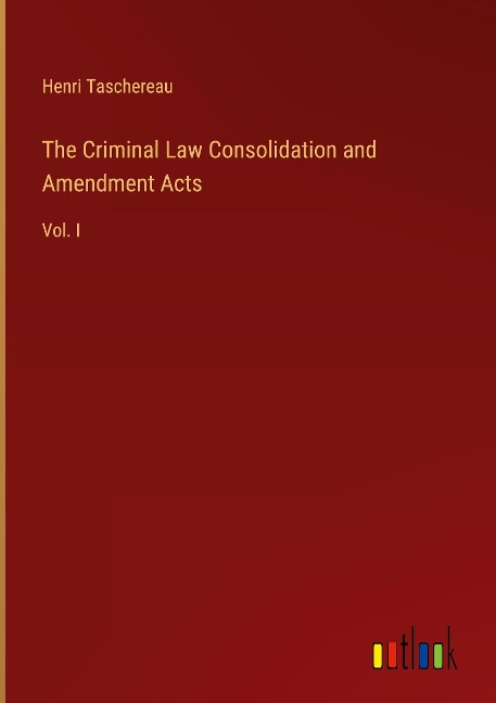 The Criminal Law Consolidation and Amendment Acts: Vol. I
