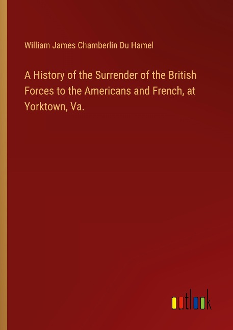 A History of the Surrender of the British Forces to the Americans and French, at Yorktown, Va.