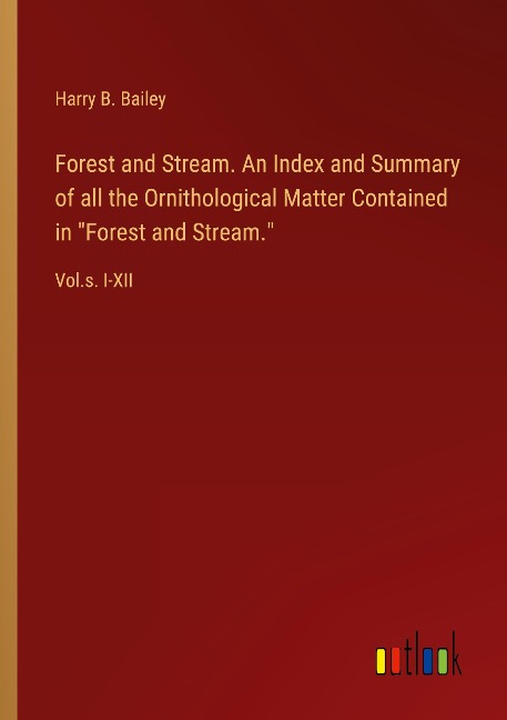 Forest and Stream. An Index and Summary of all the Ornithological Matter Contained in Forest and Stream.: Vol.s. I-XII