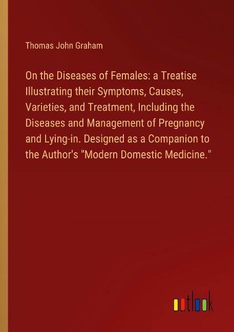 On the Diseases of Females: a Treatise Illustrating their Symptoms, Causes, Varieties, and Treatment, Including the Diseases and Management of Pregnancy and Lying-in. Designed as a Companion to the Authors Modern Domestic Medicine.
