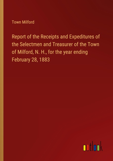 Report of the Receipts and Expeditures of the Selectmen and Treasurer of the Town of Milford, N. H., for the year ending February 28, 1883
