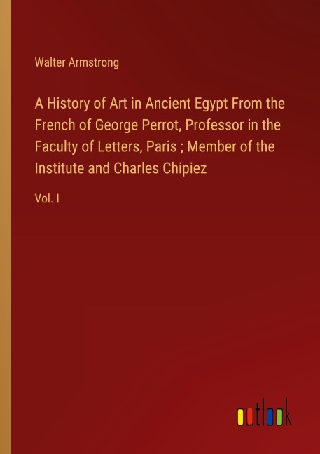 A History of Art in Ancient Egypt From the French of George Perrot, Professor in the Faculty of Letters, Paris ; Member of the Institute and Charles Chipiez: Vol. I