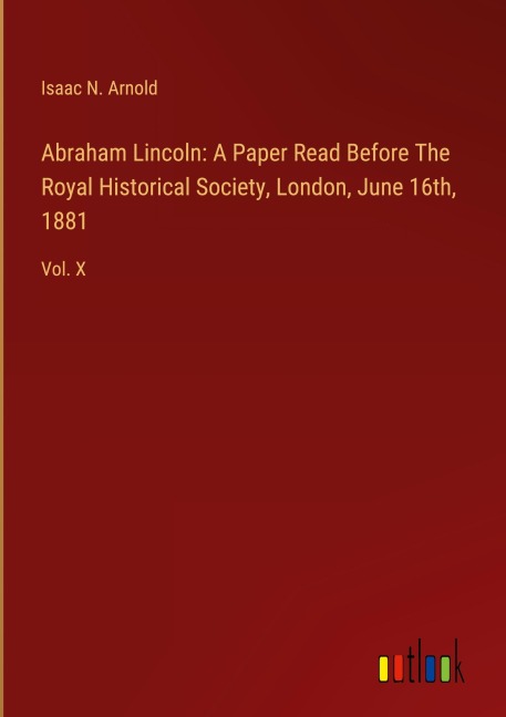 Abraham Lincoln: A Paper Read Before The Royal Historical Society, London, June 16th, 1881: Vol. X
