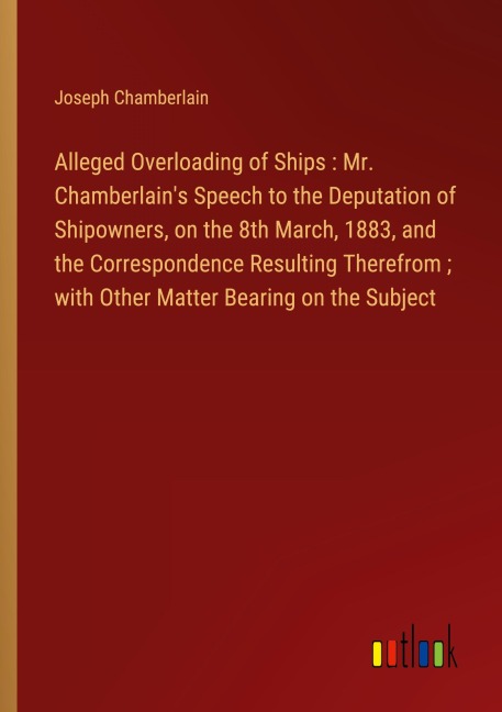 Alleged Overloading of Ships : Mr. Chamberlains Speech to the Deputation of Shipowners, on the 8th March, 1883, and the Correspondence Resulting Therefrom ; with Other Matter Bearing on the Subject