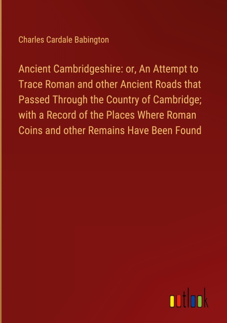 Ancient Cambridgeshire: or, An Attempt to Trace Roman and other Ancient Roads that Passed Through the Country of Cambridge; with a Record of the Places Where Roman Coins and other Remains Have Been Found
