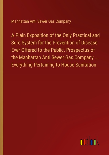 A Plain Exposition of the Only Practical and Sure System for the Prevention of Disease Ever Offered to the Public. Prospectus of the Manhattan Anti Sewer Gas Company ... Everything Pertaining to House Sanitation