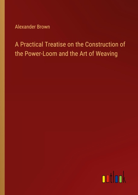 A Practical Treatise on the Construction of the Power-Loom and the Art of Weaving