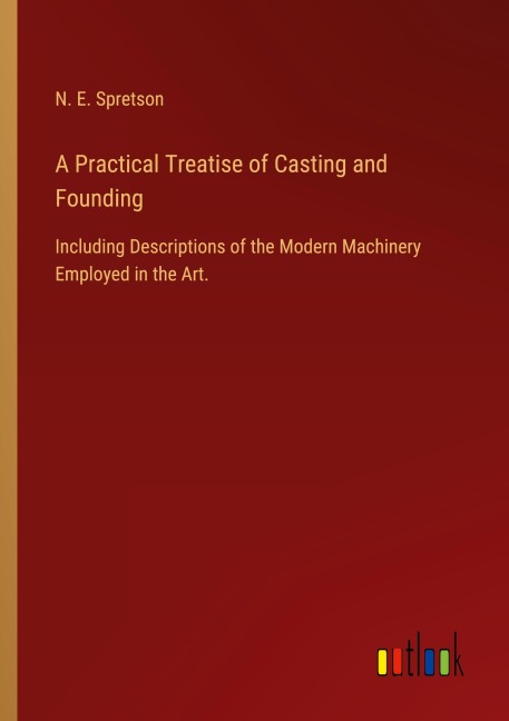 A Practical Treatise of Casting and Founding: Including Descriptions of the Modern Machinery Employed in the Art.