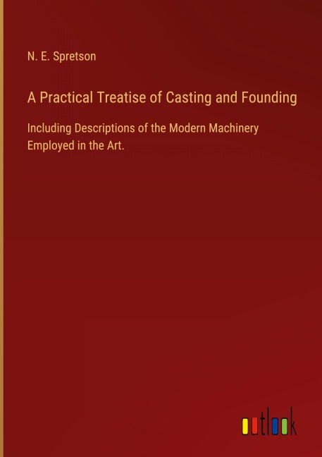 A Practical Treatise of Casting and Founding: Including Descriptions of the Modern Machinery Employed in the Art.