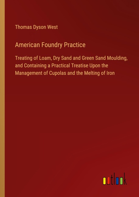 American Foundry Practice: Treating of Loam, Dry Sand and Green Sand Moulding, and Containing a Practical Treatise Upon the Management of Cupolas and the Melting of Iron