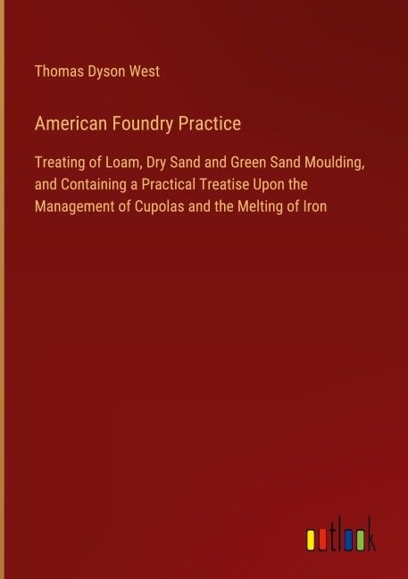 American Foundry Practice: Treating of Loam, Dry Sand and Green Sand Moulding, and Containing a Practical Treatise Upon the Management of Cupolas and the Melting of Iron