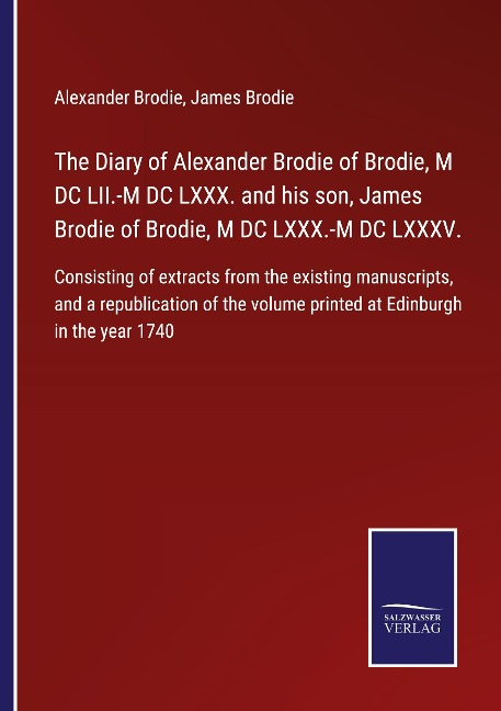 The Diary of Alexander Brodie of Brodie, M DC LII.-M DC LXXX. and his son, James Brodie of Brodie, M DC LXXX.-M DC LXXXV.: Consisting of extracts from the existing manuscripts, and a republication of the volume printed at Edinburgh in the year 1740
