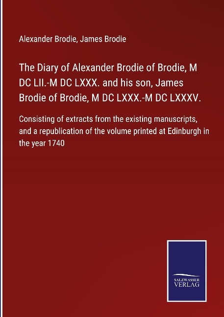 The Diary of Alexander Brodie of Brodie, M DC LII.-M DC LXXX. and his son, James Brodie of Brodie, M DC LXXX.-M DC LXXXV.: Consisting of extracts from the existing manuscripts, and a republication of the volume printed at Edinburgh in the year 1740