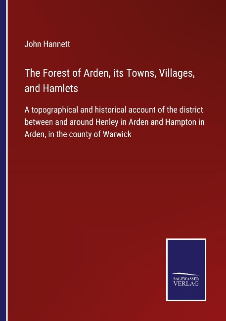 The Forest of Arden, its Towns, Villages, and Hamlets: A topographical and historical account of the district between and around Henley in Arden and Hampton in Arden, in the county of Warwick