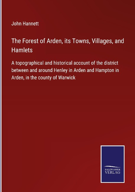 The Forest of Arden, its Towns, Villages, and Hamlets: A topographical and historical account of the district between and around Henley in Arden and Hampton in Arden, in the county of Warwick
