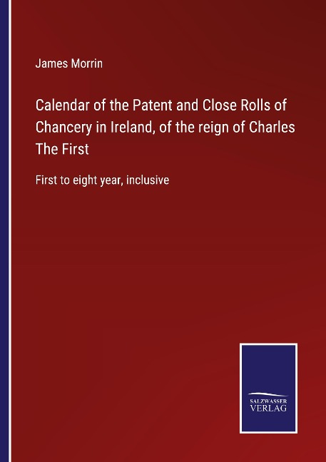 Calendar of the Patent and Close Rolls of Chancery in Ireland, of the reign of Charles The First: First to eight year, inclusive