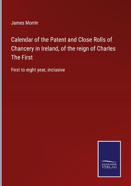 Calendar of the Patent and Close Rolls of Chancery in Ireland, of the reign of Charles The First: First to eight year, inclusive