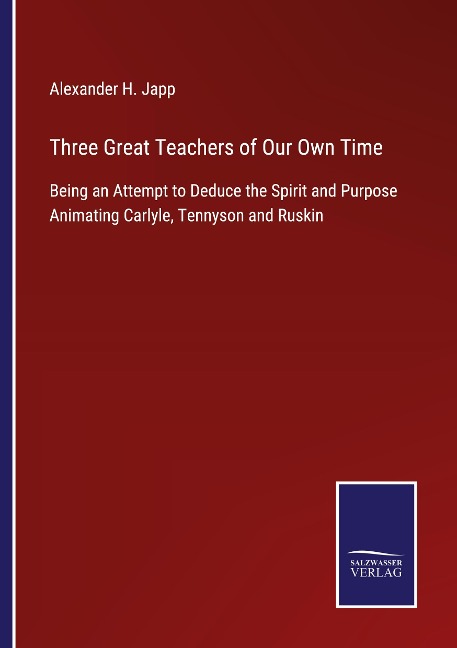 Three Great Teachers of Our Own Time: Being an Attempt to Deduce the Spirit and Purpose Animating Carlyle, Tennyson and Ruskin