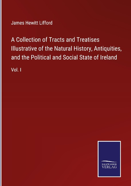 A Collection of Tracts and Treatises Illustrative of the Natural History, Antiquities, and the Political and Social State of Ireland: Vol. I