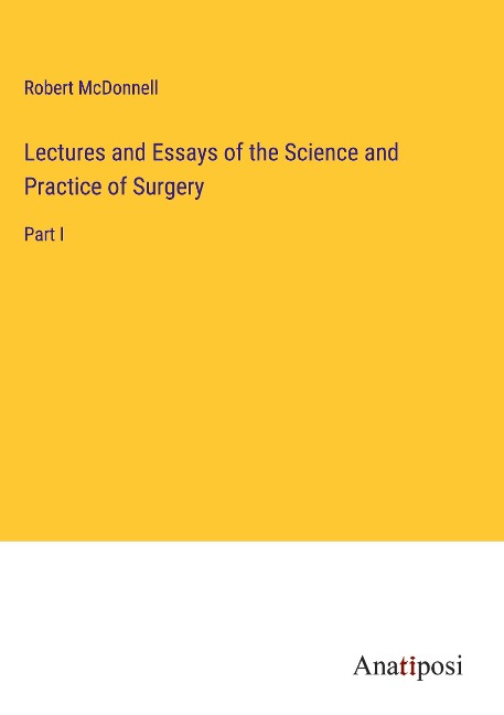 Lectures and Essays of the Science and Practice of Surgery: Part I