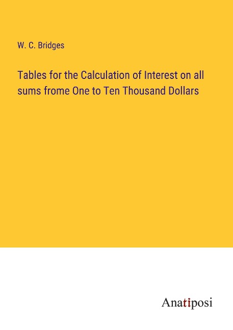 Tables for the Calculation of Interest on all sums frome One to Ten Thousand Dollars