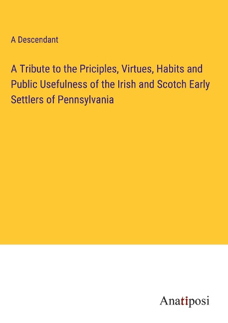 A Tribute to the Priciples, Virtues, Habits and Public Usefulness of the Irish and Scotch Early Settlers of Pennsylvania