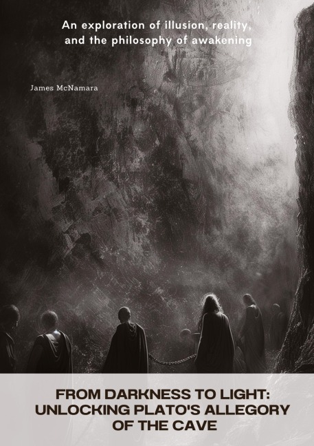 From Darkness to Light:  Unlocking Platos Allegory of the Cave: An exploration of illusion, reality, and the philosophy  of awakening