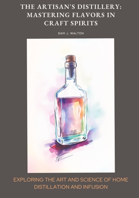 The Artisans Distillery:  Mastering Flavors in Craft Spirits: Exploring the Art and Science of  Home Distillation and Infusion