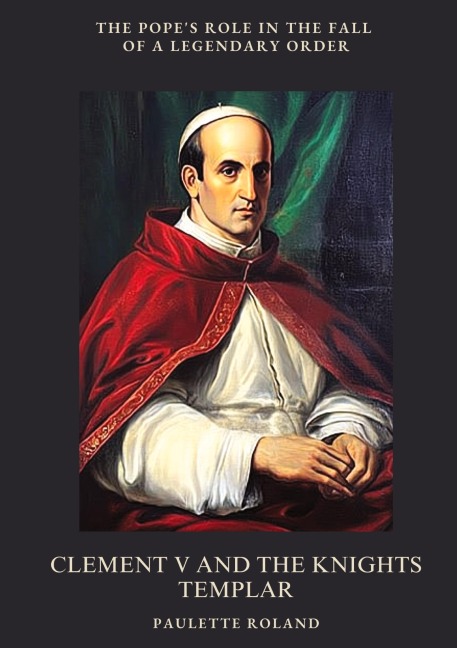 Clement V and the Knights Templar: The Popes Role in the Fall of a Legendary Order