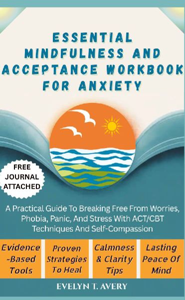 ESSENTIAL MINDFULNESS AND ACCEPTANCE WORKBOOK FOR ANXIETY: A Practical Guide To Breaking Free From Worries, Phobia, Panic, And Stress With ACT/CBT Techniques And Self-Compassion