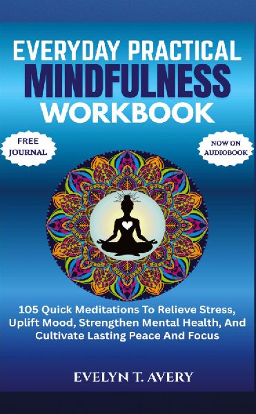 EVERYDAY PRACTICAL MINDFULNESS WORKBOOK: 105 Quick Meditations To Relieve Stress, Uplift Mood, Strengthen Mental Health, And Cultivate Lasting Peace And Focus